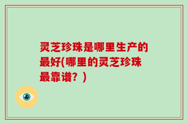 灵芝珍珠是哪里生产的好(哪里的灵芝珍珠靠谱？)