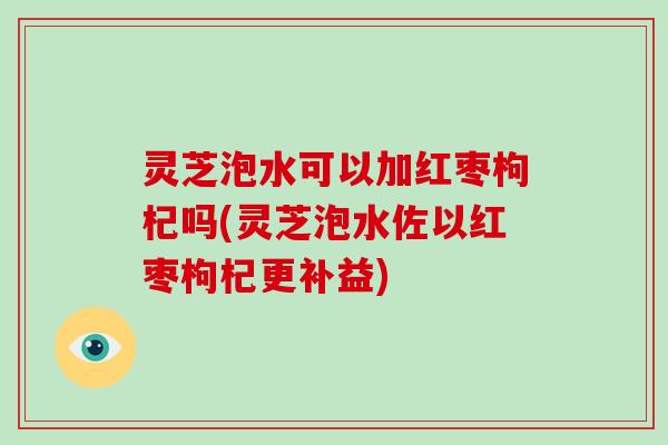 灵芝泡水可以加红枣枸杞吗(灵芝泡水佐以红枣枸杞更补益)
