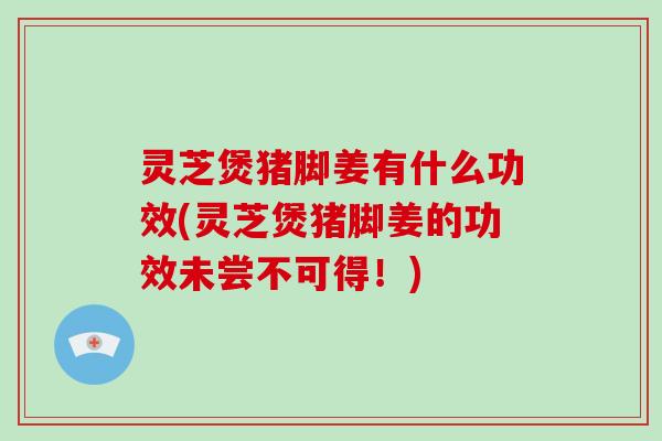 灵芝煲猪脚姜有什么功效(灵芝煲猪脚姜的功效未尝不可得！)