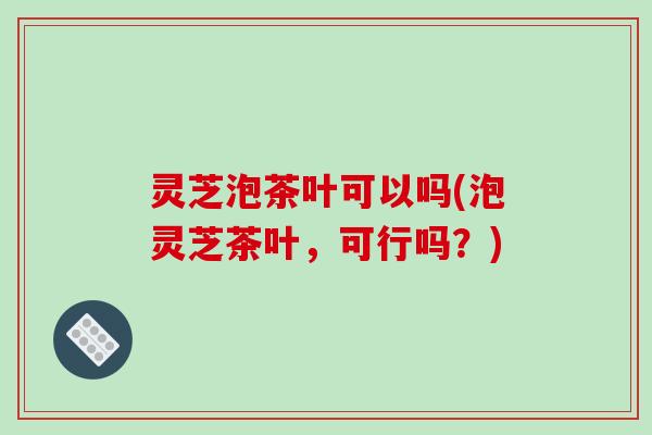 灵芝泡茶叶可以吗(泡灵芝茶叶，可行吗？)
