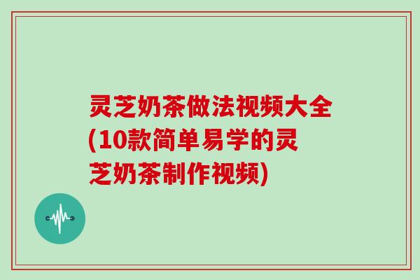 灵芝奶茶做法视频大全(10款简单易学的灵芝奶茶制作视频)
