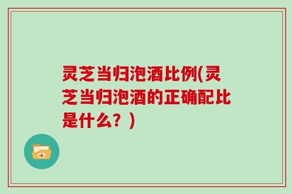 灵芝当归泡酒比例(灵芝当归泡酒的正确配比是什么？)