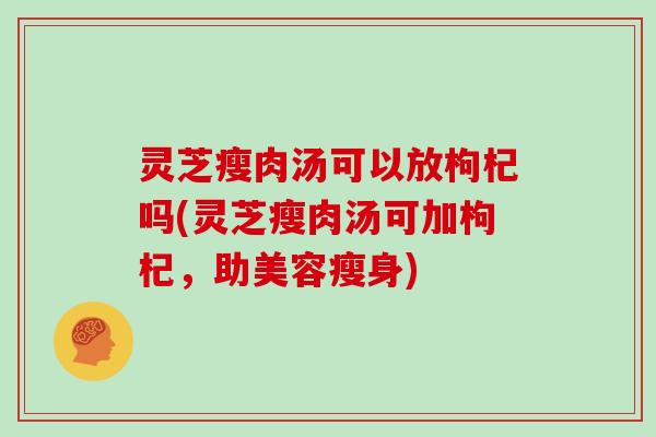 灵芝瘦肉汤可以放枸杞吗(灵芝瘦肉汤可加枸杞，助美容瘦身)