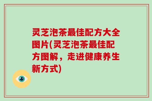 灵芝泡茶最佳配方大全图片(灵芝泡茶最佳配方图解，走进健康养生新方式)
