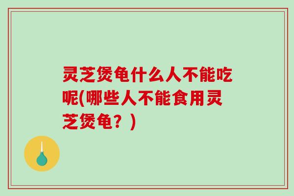 灵芝煲龟什么人不能吃呢(哪些人不能食用灵芝煲龟？)