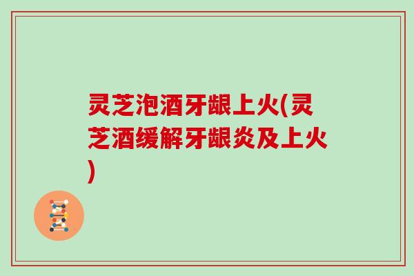 灵芝泡酒牙龈上火(灵芝酒缓解牙龈炎及上火)