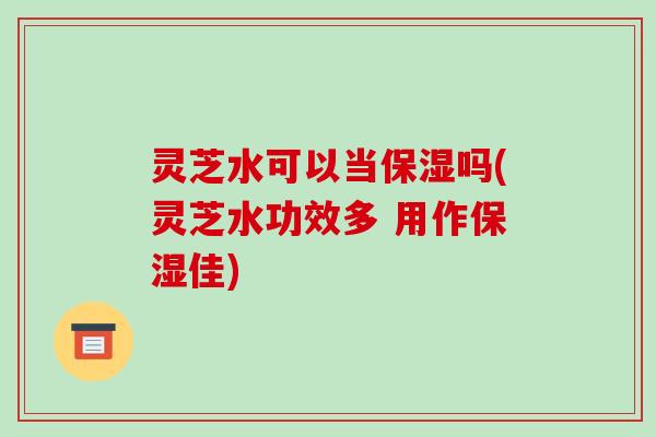 灵芝水可以当保湿吗(灵芝水功效多 用作保湿佳)