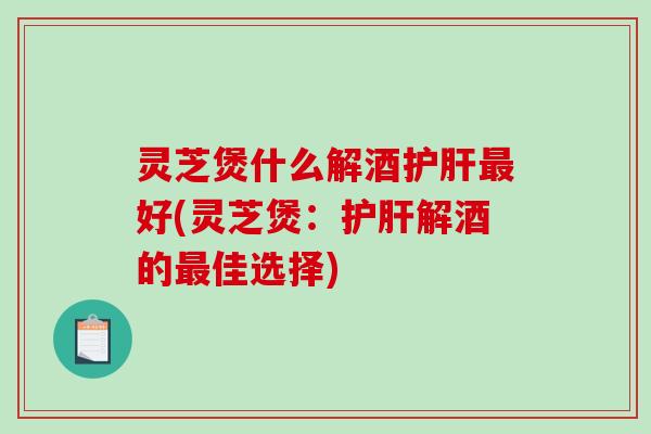 灵芝煲什么解酒好(灵芝煲：解酒的佳选择)