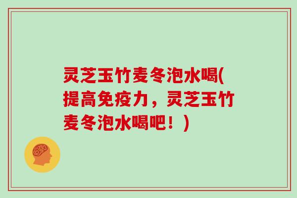 灵芝玉竹麦冬泡水喝(提高免疫力，灵芝玉竹麦冬泡水喝吧！)