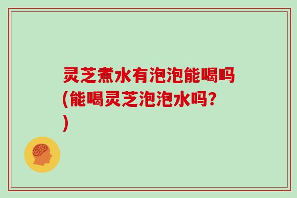 灵芝煮水有泡泡能喝吗(能喝灵芝泡泡水吗？)