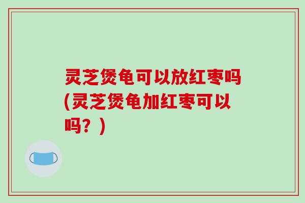 灵芝煲龟可以放红枣吗(灵芝煲龟加红枣可以吗?) 灵芝煲龟可以放红枣吗(灵芝煲龟加红枣可以吗?)