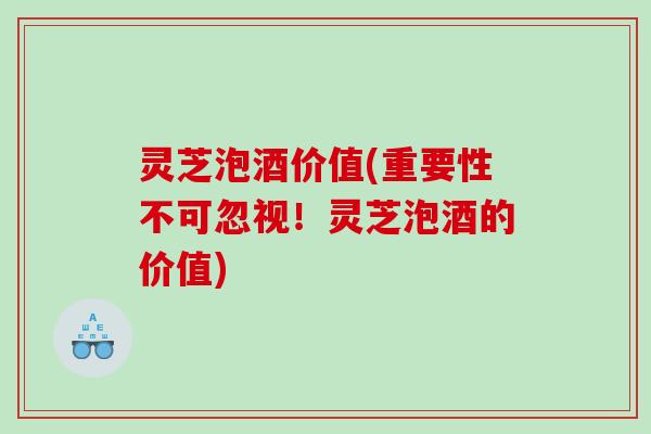 灵芝泡酒价值(重要性不可忽视！灵芝泡酒的价值)