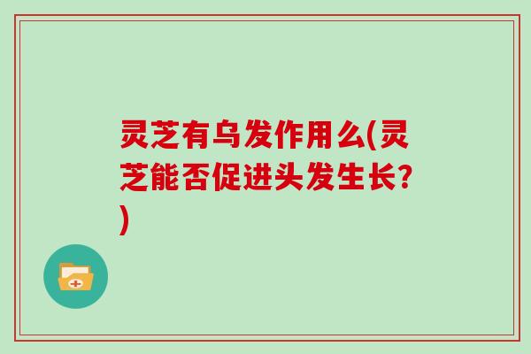 灵芝有乌发作用么(灵芝能否促进头发生长？)