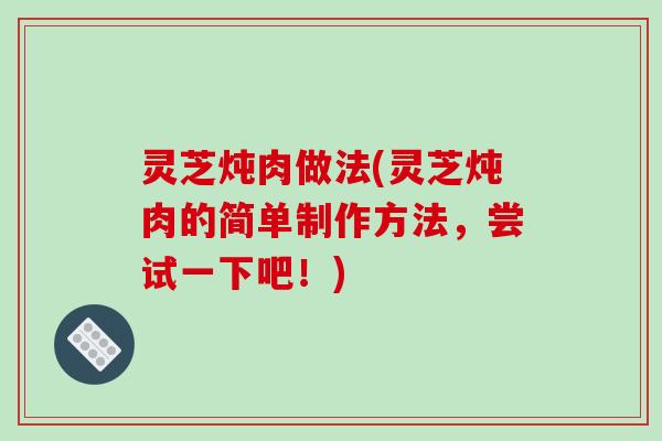 灵芝炖肉做法(灵芝炖肉的简单制作方法，尝试一下吧！)