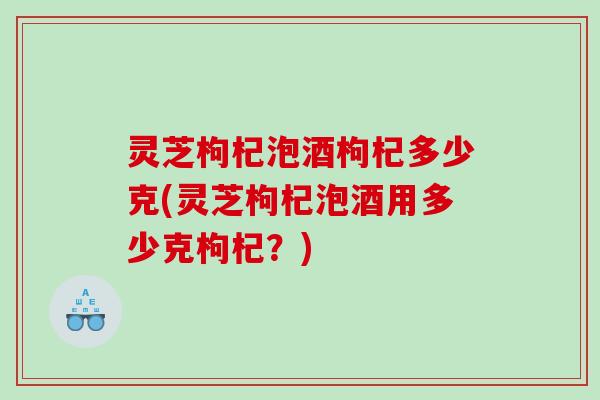 灵芝枸杞泡酒枸杞多少克(灵芝枸杞泡酒用多少克枸杞？)