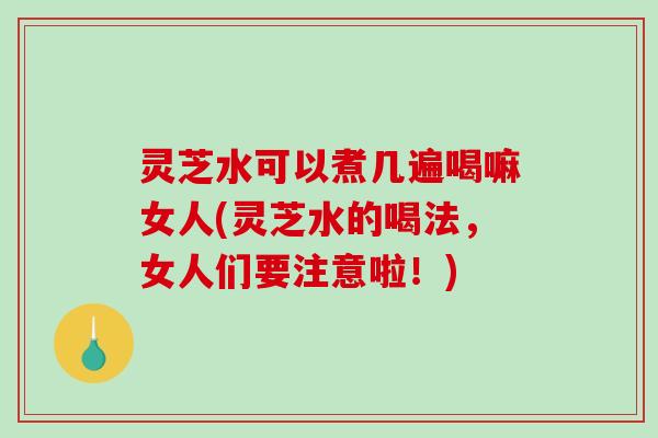 灵芝水可以煮几遍喝嘛女人(灵芝水的喝法,女人们要注意啦!) 灵芝水可以煮几遍喝嘛女人(灵芝水的喝法,女人们要注意啦!)