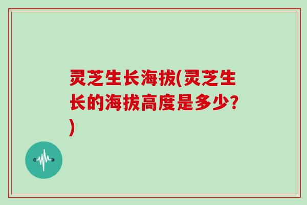 灵芝生长海拔(灵芝生长的海拔高度是多少？)
