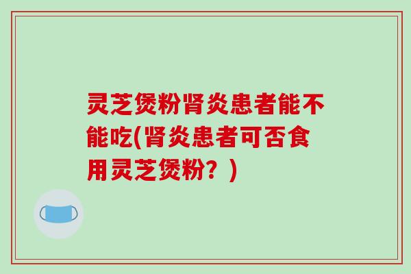 灵芝煲粉肾炎患者能不能吃(肾炎患者可否食用灵芝煲粉？)