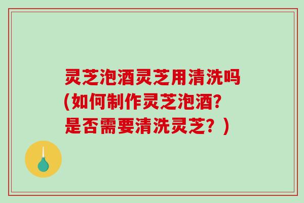 灵芝泡酒灵芝用清洗吗(如何制作灵芝泡酒？是否需要清洗灵芝？)