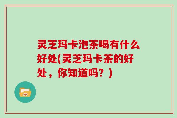 灵芝玛卡泡茶喝有什么好处(灵芝玛卡茶的好处，你知道吗？)