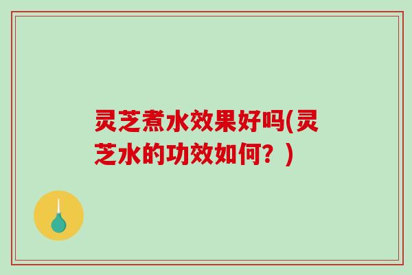 灵芝煮水效果好吗(灵芝水的功效如何？)