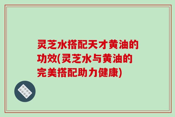 灵芝水搭配天才黄油的功效(灵芝水与黄油的完美搭配助力健康)