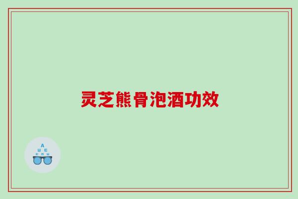 灵芝熊骨泡酒功效 灵芝熊骨泡酒功效