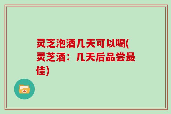 灵芝泡酒几天可以喝(灵芝酒：几天后品尝最佳)
