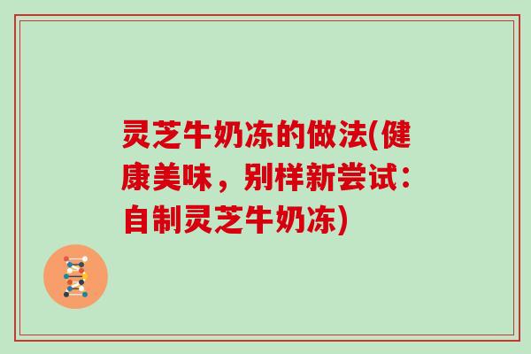灵芝牛奶冻的做法(健康美味，别样新尝试：自制灵芝牛奶冻)