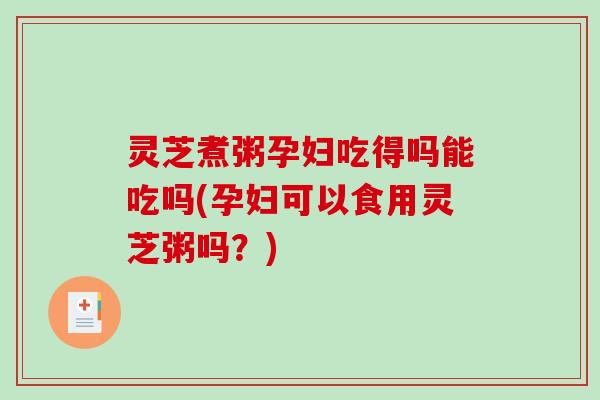 灵芝煮粥孕妇吃得吗能吃吗(孕妇可以食用灵芝粥吗？)