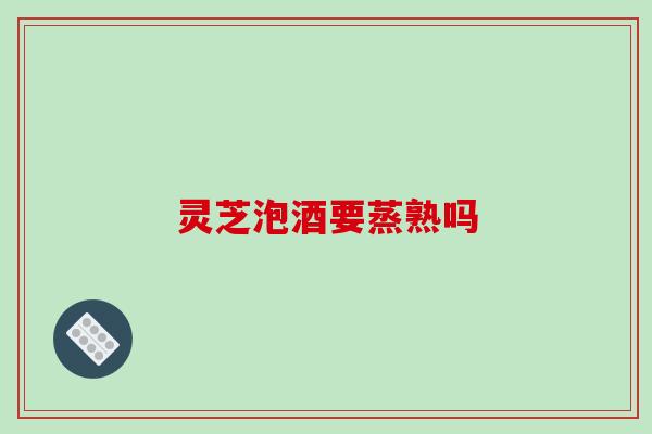 灵芝泡酒要蒸熟吗
