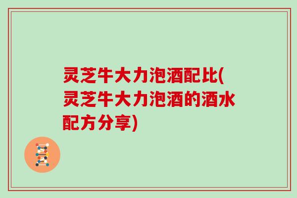 灵芝牛大力泡酒配比(灵芝牛大力泡酒的酒水配方分享)