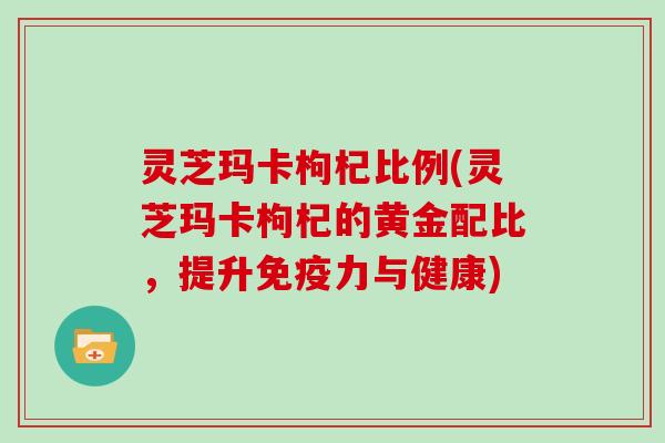 灵芝玛卡枸杞比例(灵芝玛卡枸杞的黄金配比，提升免疫力与健康)