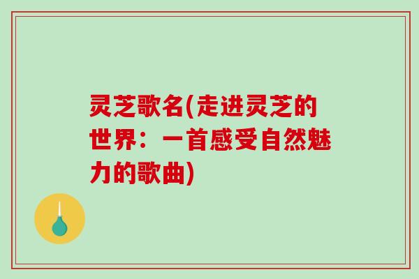 灵芝歌名(走进灵芝的世界：一首感受自然魅力的歌曲)