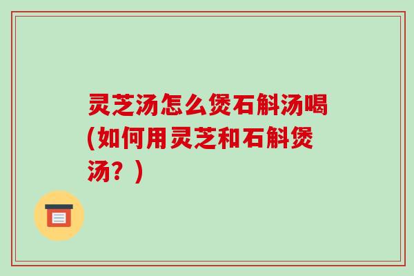 灵芝汤怎么煲石斛汤喝(如何用灵芝和石斛煲汤？)