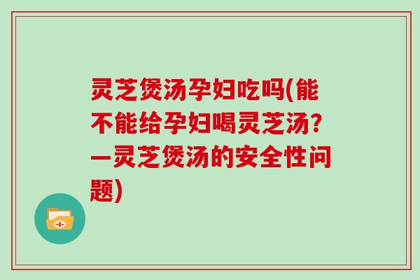 灵芝煲汤孕妇吃吗(能不能给孕妇喝灵芝汤？—灵芝煲汤的安全性问题)
