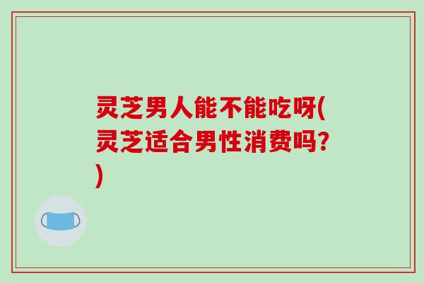 灵芝男人能不能吃呀(灵芝适合男性消费吗？)