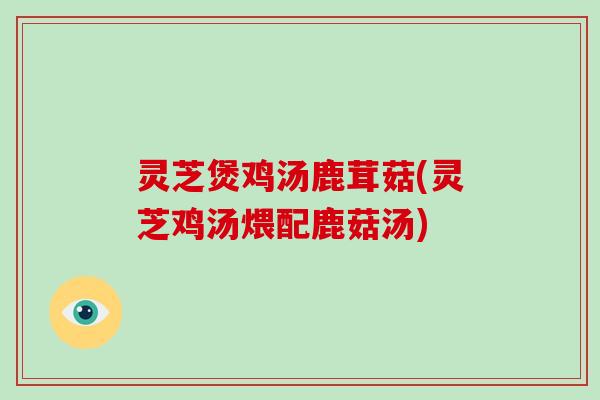 灵芝煲鸡汤鹿茸菇(灵芝鸡汤煨配鹿菇汤)