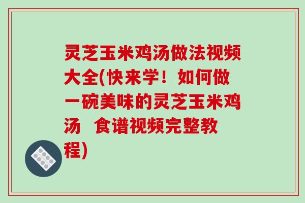 灵芝玉米鸡汤做法视频大全(快来学！如何做一碗美味的灵芝玉米鸡汤  食谱视频完整教程)