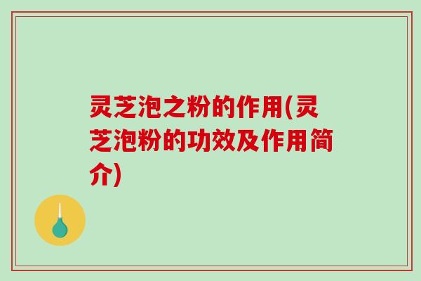 灵芝泡之粉的作用(灵芝泡粉的功效及作用简介)
