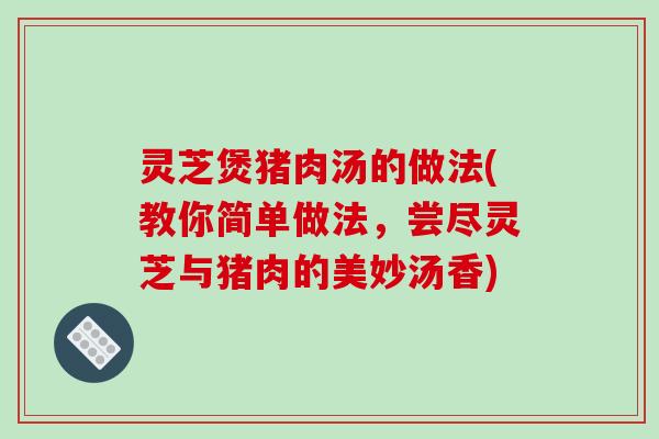 灵芝煲猪肉汤的做法(教你简单做法，尝尽灵芝与猪肉的美妙汤香)