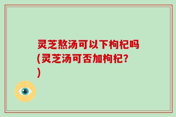 灵芝熬汤可以下枸杞吗(灵芝汤可否加枸杞？)