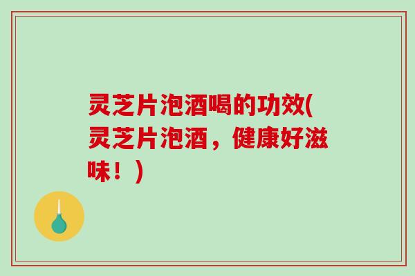 灵芝片泡酒喝的功效(灵芝片泡酒，健康好滋味！)