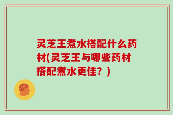灵芝王煮水搭配什么药材(灵芝王与哪些药材搭配煮水更佳？)