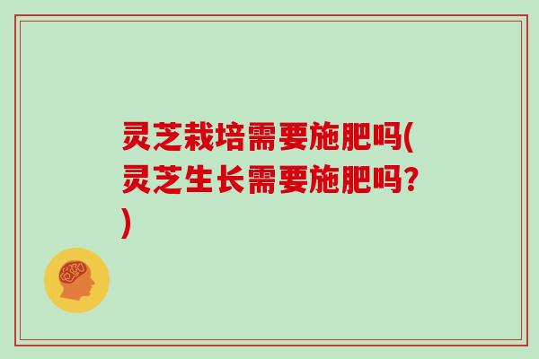 灵芝栽培需要施肥吗(灵芝生长需要施肥吗？)