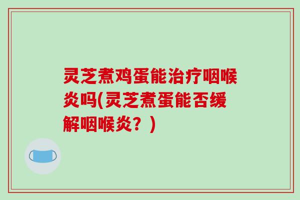 灵芝煮鸡蛋能咽喉炎吗(灵芝煮蛋能否缓解咽喉炎？)