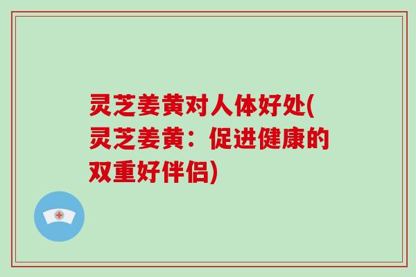 灵芝姜黄对人体好处(灵芝姜黄：促进健康的双重好伴侣)