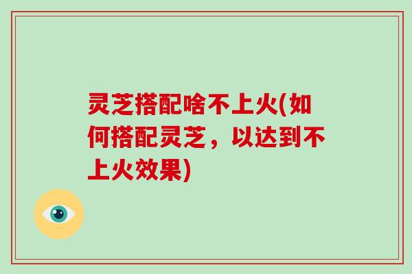 灵芝搭配啥不上火(如何搭配灵芝,以达到不上火效果) 灵芝搭配啥不上火(如何搭配灵芝,以达到不上火效果)