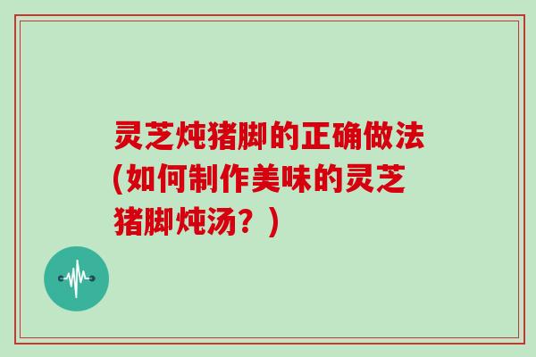 灵芝炖猪脚的正确做法(如何制作美味的灵芝猪脚炖汤？)