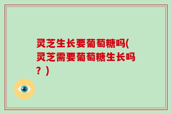 灵芝生长要葡萄糖吗(灵芝需要葡萄糖生长吗？)
